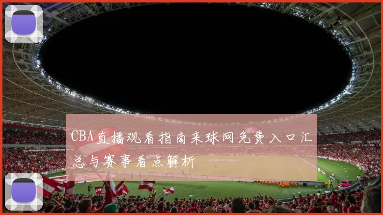 CBA直播观看指南来球网免费入口汇总与赛事看点解析