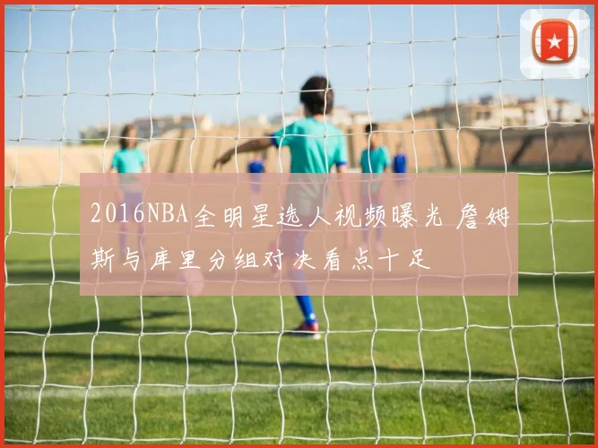 2016NBA全明星选人视频曝光 詹姆斯与库里分组对决看点十足