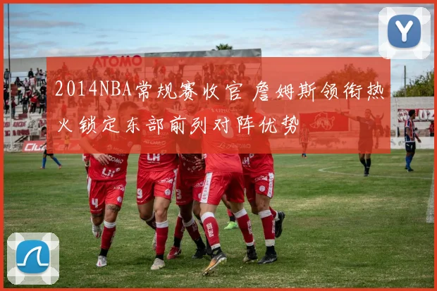 2014NBA常规赛收官 詹姆斯领衔热火锁定东部前列对阵优势