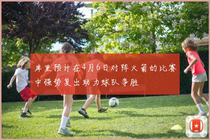 库里预计在4月6日对阵火箭的比赛中强势复出助力球队争胜