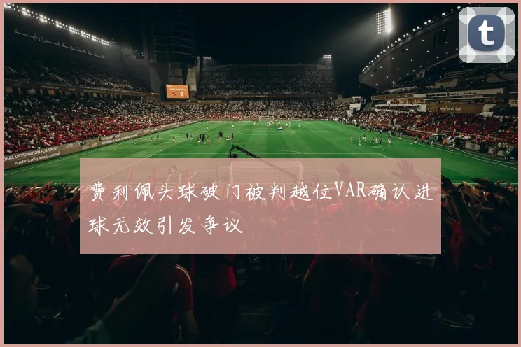 费利佩头球破门被判越位VAR确认进球无效引发争议