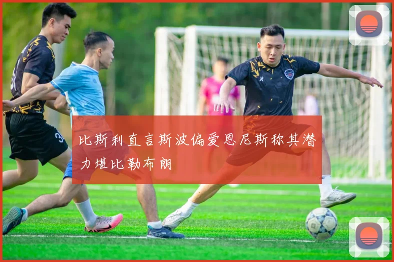 比斯利直言斯波偏爱恩尼斯称其潜力堪比勒布朗