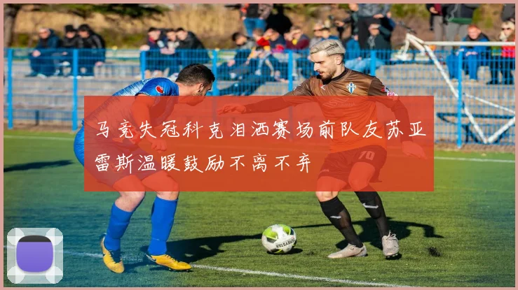 马竞失冠科克泪洒赛场前队友苏亚雷斯温暖鼓励不离不弃