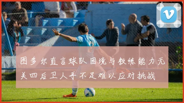 图多尔直言球队困境与教练能力无关四后卫人手不足难以应对挑战