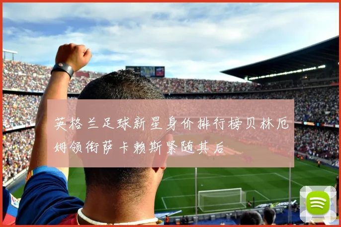 英格兰足球新星身价排行榜贝林厄姆领衔萨卡赖斯紧随其后