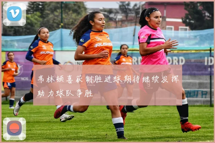 韦林顿喜获制胜进球期待继续发挥助力球队争胜