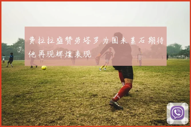 费拉拉盛赞劳塔罗为国米基石期待他再现辉煌表现