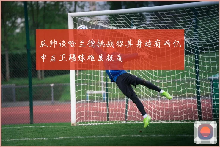 瓜帅谈哈兰德挑战称其身边有两亿中后卫踢球难度极高