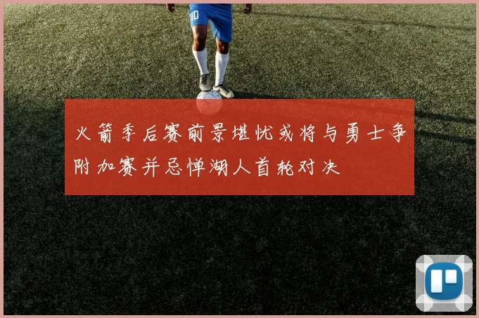 火箭季后赛前景堪忧或将与勇士争附加赛并忌惮湖人首轮对决