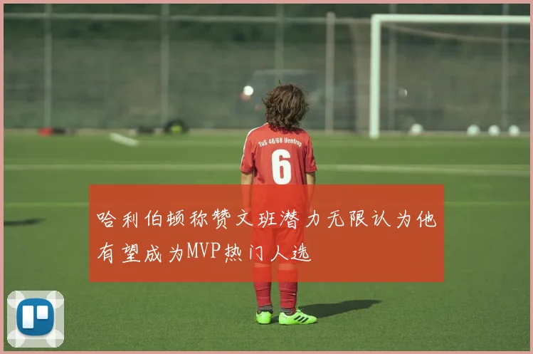 哈利伯顿称赞文班潜力无限认为他有望成为MVP热门人选
