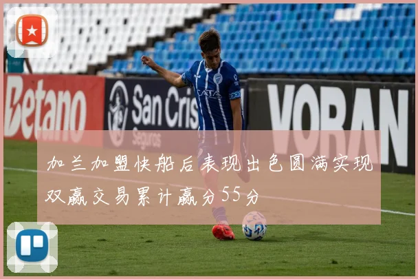 加兰加盟快船后表现出色圆满实现双赢交易累计赢分55分