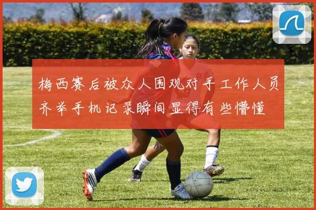 梅西赛后被众人围观对手工作人员齐举手机记录瞬间显得有些懵懂
