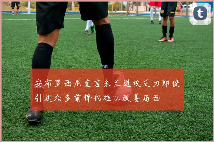 安布罗西尼直言米兰进攻乏力即使引进众多前锋也难以改善局面