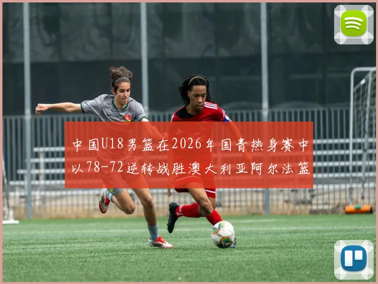 中国U18男篮在2026年国青热身赛中以78-72逆转战胜澳大利亚阿尔法篮球学院