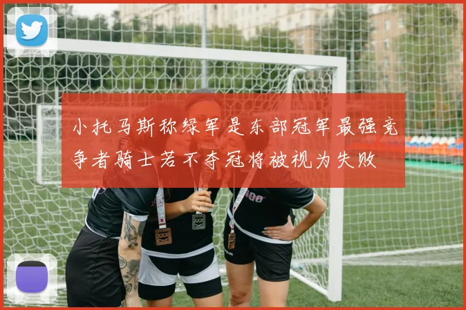 小托马斯称绿军是东部冠军最强竞争者骑士若不夺冠将被视为失败